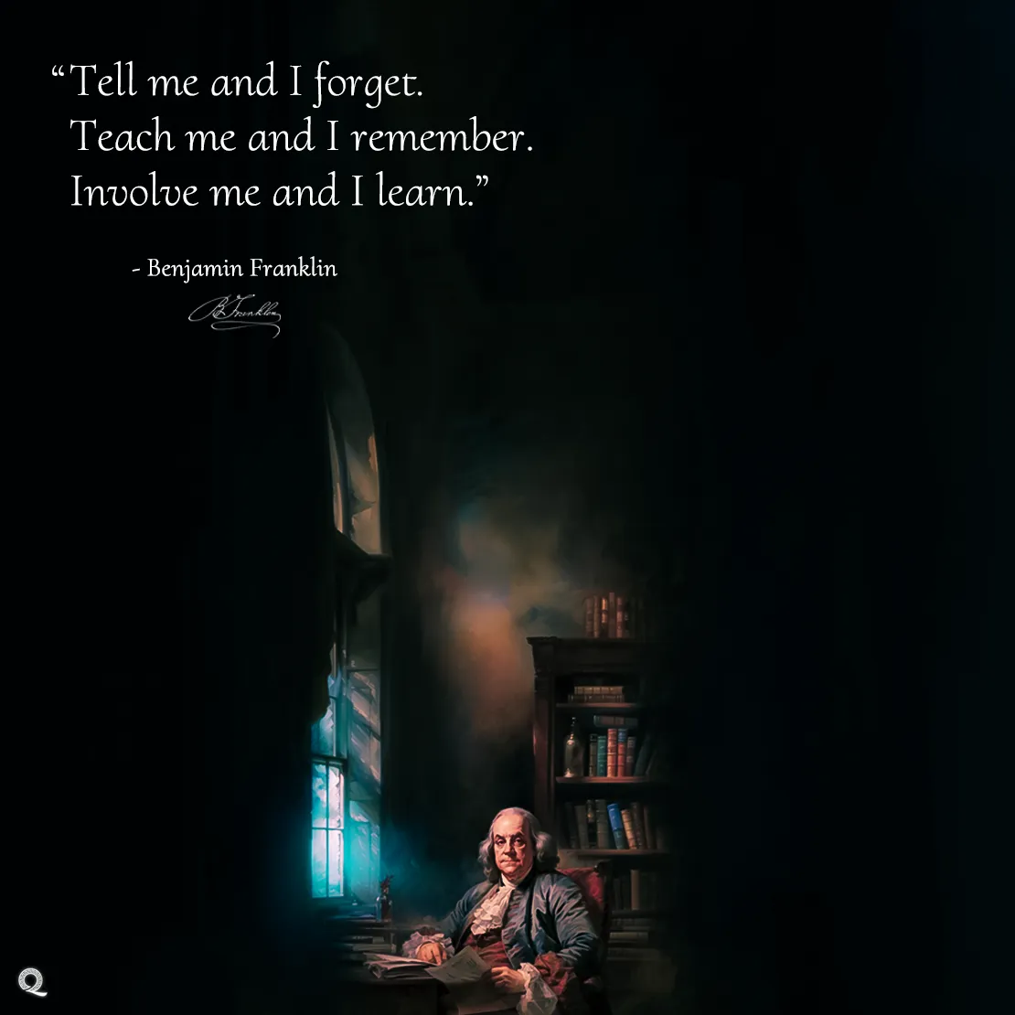 Quote by Benjamin Franklin on Learning - "Tell me and I forget. Teach me and I remember. Involve me and I learn."
